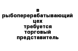 в рыбоперерабатывающий цех требуется торговый представитель